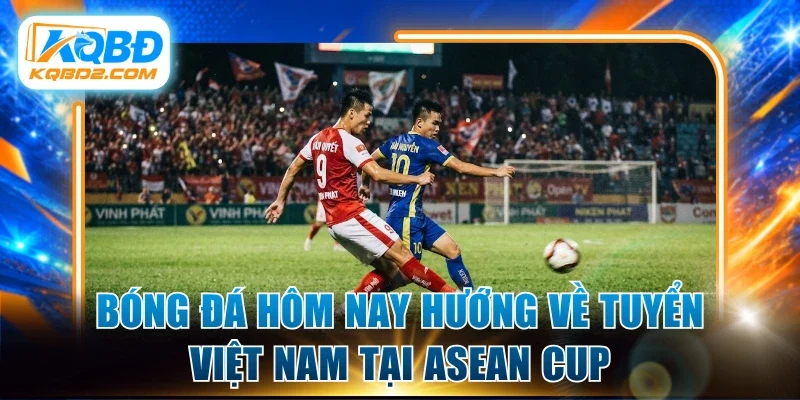 Bóng đá hôm nay hướng về tuyển Việt Nam tại ASEAN Cup